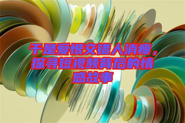 于是愛恨交錯人消瘦，探尋短視頻背后的情感故事