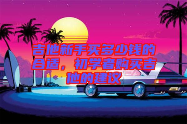 吉他新手買多少錢的合適，初學(xué)者購(gòu)買吉他的建議