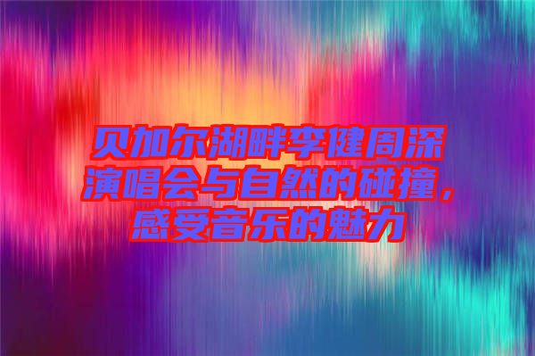 貝加爾湖畔李健周深演唱會與自然的碰撞，感受音樂的魅力