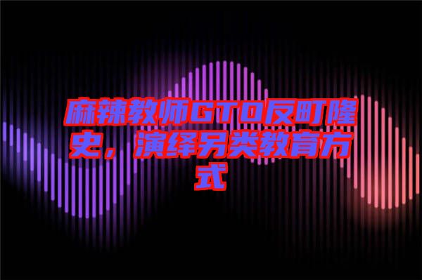 麻辣教師GTO反町隆史，演繹另類教育方式
