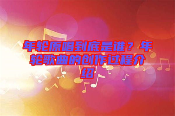 年輪原唱到底是誰(shuí)？年輪歌曲的創(chuàng)作過(guò)程介紹