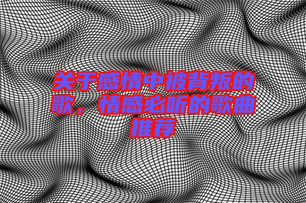 關(guān)于感情中被背叛的歌，情感必聽的歌曲推薦