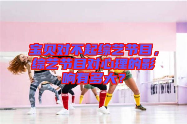 寶貝對(duì)不起綜藝節(jié)目，綜藝節(jié)目對(duì)心理的影響有多大？
