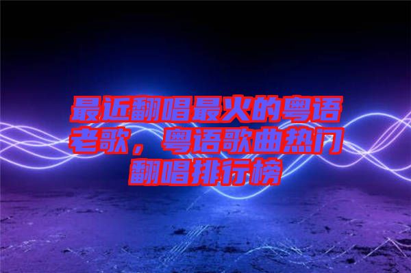最近翻唱最火的粵語老歌，粵語歌曲熱門翻唱排行榜