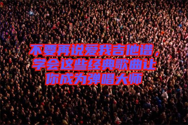 不要再說愛我吉他譜，學(xué)會這些經(jīng)典歌曲讓你成為彈唱大師