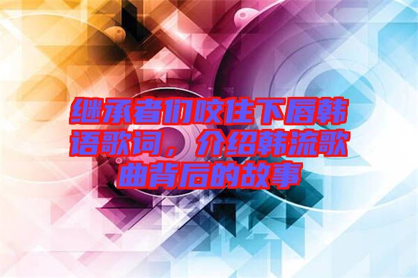 繼承者們咬住下唇韓語歌詞，介紹韓流歌曲背后的故事