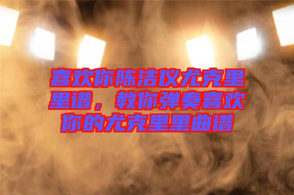 喜歡你陳潔儀尤克里里譜，教你彈奏喜歡你的尤克里里曲譜