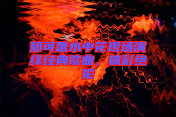 郁可唯水中花現(xiàn)場演繹經(jīng)典歌曲，精彩絕倫