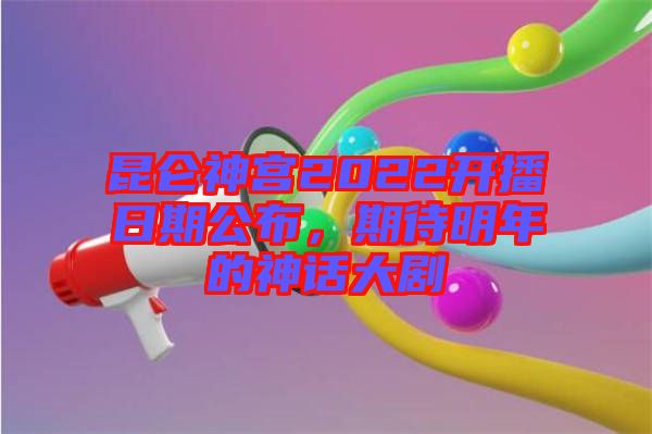 昆侖神宮2022開播日期公布，期待明年的神話大劇