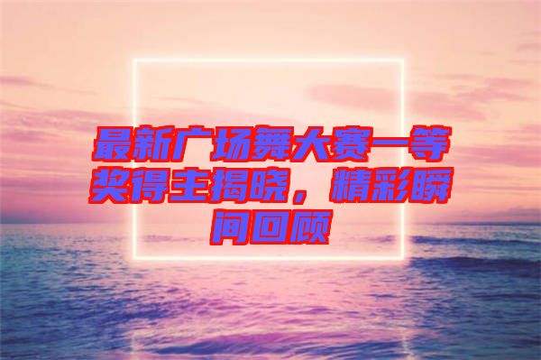 最新廣場舞大賽一等獎得主揭曉，精彩瞬間回顧
