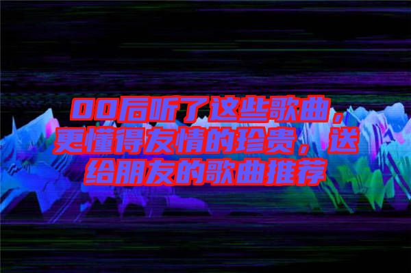 00后聽了這些歌曲，更懂得友情的珍貴，送給朋友的歌曲推薦