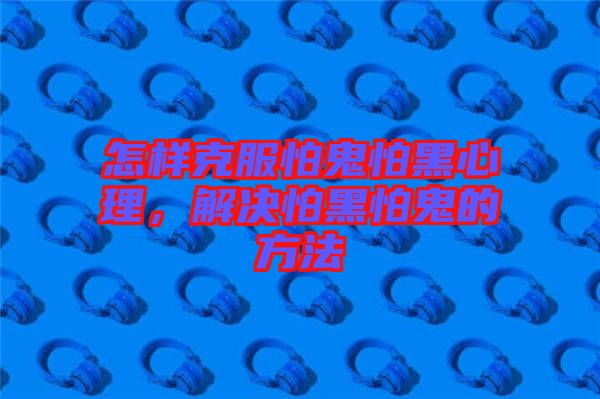 怎樣克服怕鬼怕黑心理，解決怕黑怕鬼的方法