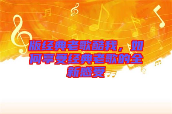 版經(jīng)典老歌酷我，如何享受經(jīng)典老歌的全新感受