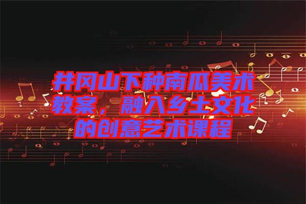 井岡山下種南瓜美術(shù)教案，融入鄉(xiāng)土文化的創(chuàng)意藝術(shù)課程