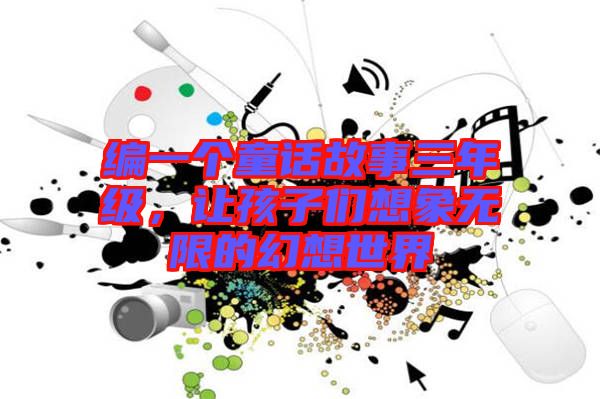 編一個童話故事三年級，讓孩子們想象無限的幻想世界