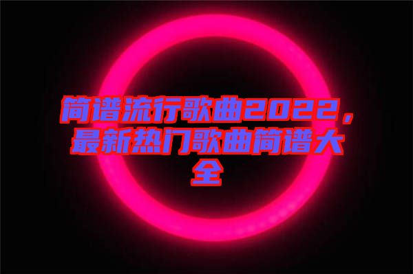 簡(jiǎn)譜流行歌曲2022，最新熱門歌曲簡(jiǎn)譜大全