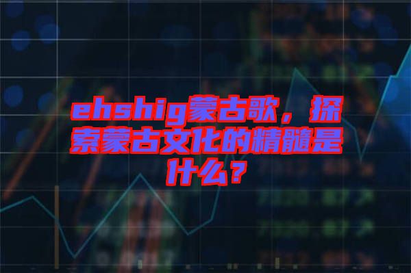 ehshig蒙古歌，探索蒙古文化的精髓是什么？