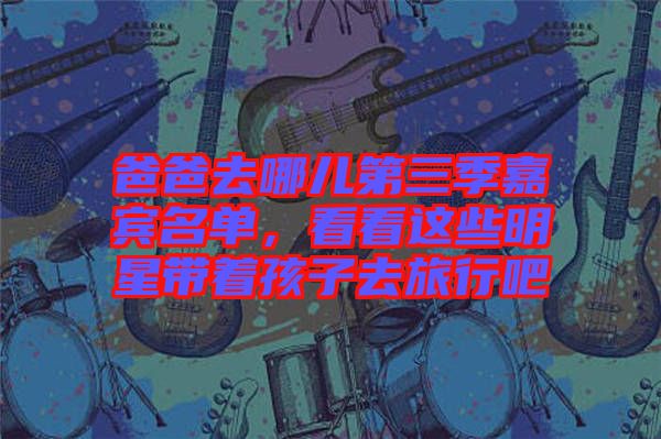 爸爸去哪兒第三季嘉賓名單，看看這些明星帶著孩子去旅行吧