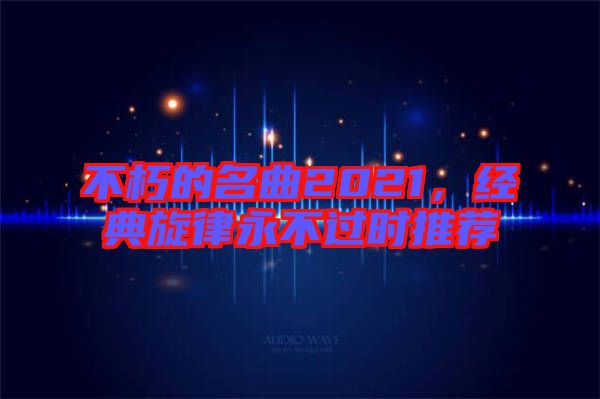 不朽的名曲2021，經(jīng)典旋律永不過(guò)時(shí)推薦
