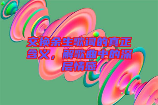 交換余生歌詞的真正含義，解歌曲中的深層情感