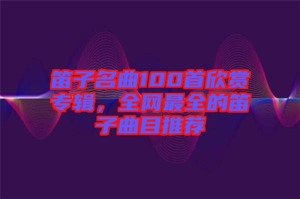 笛子名曲100首欣賞專輯，全網(wǎng)最全的笛子曲目推薦