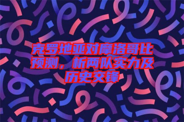克羅地亞對(duì)摩洛哥比預(yù)測(cè)，析兩隊(duì)實(shí)力及歷史交鋒
