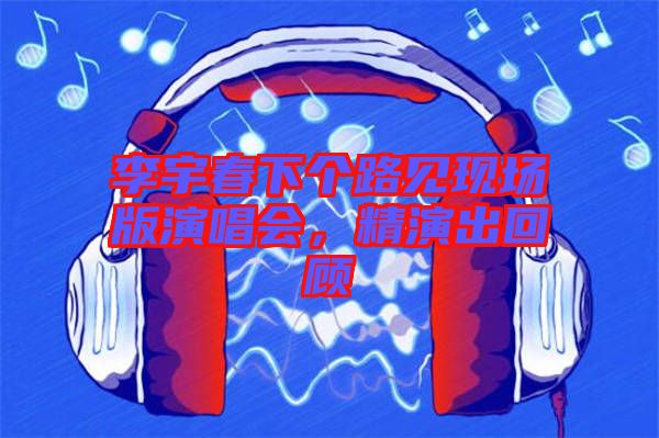 李宇春下個(gè)路見現(xiàn)場(chǎng)版演唱會(huì)，精演出回顧