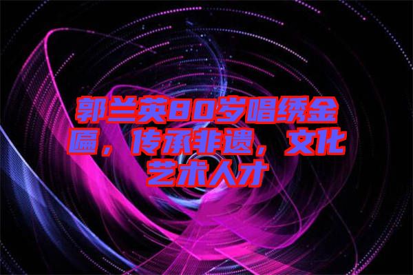 郭蘭英80歲唱繡金匾，傳承非遺，文化藝術(shù)人才