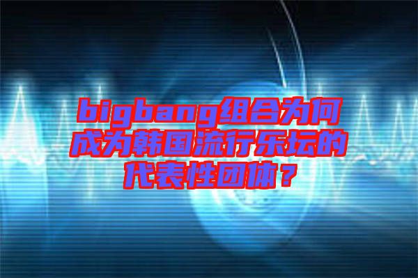 bigbang組合為何成為韓國(guó)流行樂(lè)壇的代表性團(tuán)體？