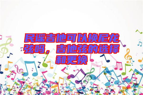 民謠吉他可以換尼龍弦嗎，吉他弦的選擇和更換