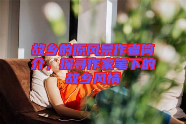 故鄉(xiāng)的原風(fēng)景作者簡(jiǎn)介，探尋作家筆下的故鄉(xiāng)風(fēng)情