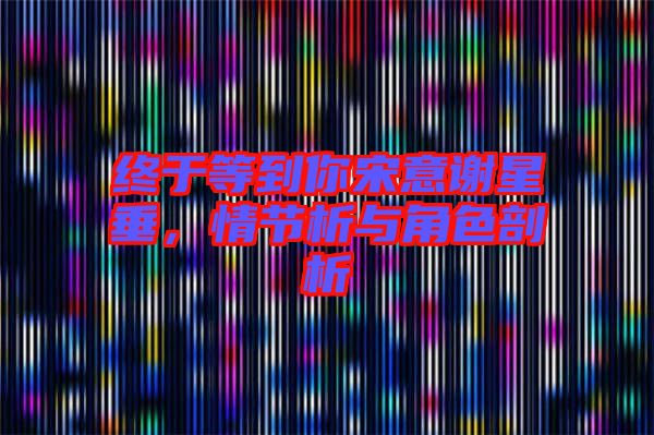 終于等到你宋意謝星垂，情節(jié)析與角色剖析