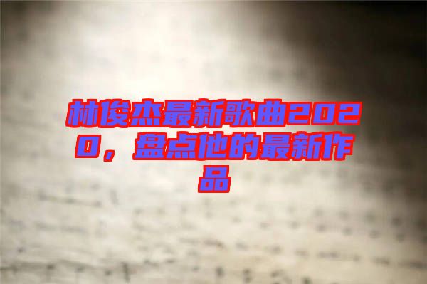 林俊杰最新歌曲2020，盤點他的最新作品