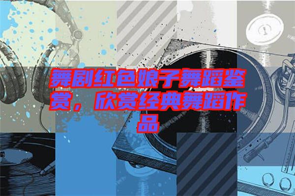 舞劇紅色娘子舞蹈鑒賞，欣賞經(jīng)典舞蹈作品