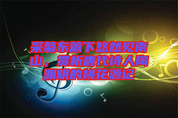 采菊東籬下悠然見南山，賞析唐代詩人陶淵明的桃花源記
