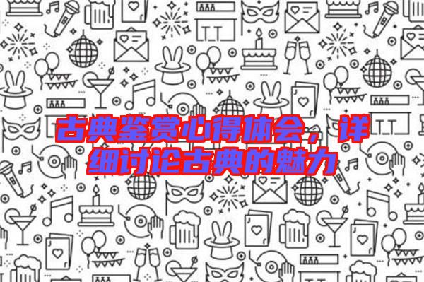古典鑒賞心得體會(huì)，詳細(xì)討論古典的魅力
