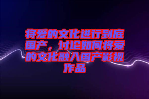 將愛的文化進行到底國產(chǎn)，討論如何將愛的文化融入國產(chǎn)影視作品