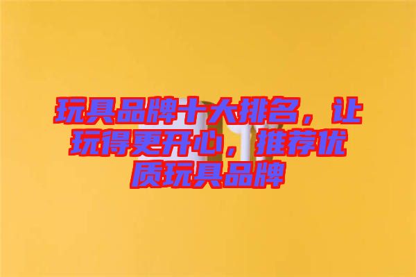 玩具品牌十大排名，讓玩得更開(kāi)心，推薦優(yōu)質(zhì)玩具品牌