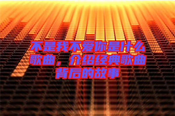 不是我不愛你是什么歌曲，介紹經(jīng)典歌曲背后的故事