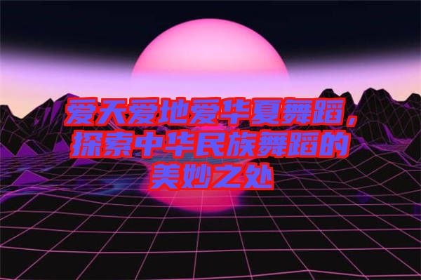 愛天愛地愛華夏舞蹈，探索中華民族舞蹈的美妙之處