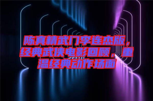 陳真精武門李連杰版，經(jīng)典武俠電影回顧，重溫經(jīng)典動作場面