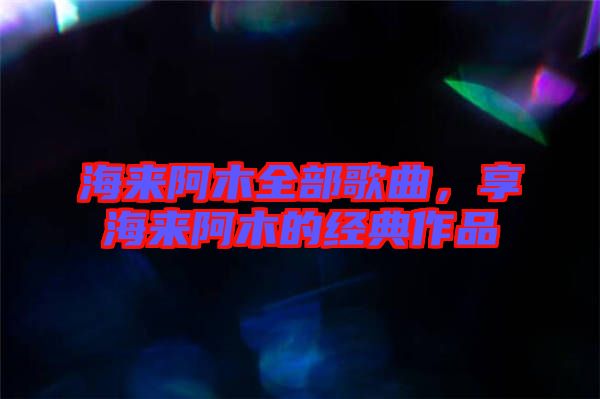 海來(lái)阿木全部歌曲，享海來(lái)阿木的經(jīng)典作品
