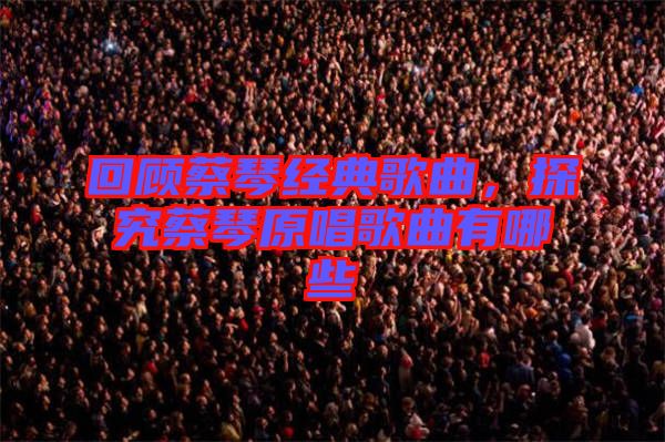 回顧蔡琴經(jīng)典歌曲，探究蔡琴原唱歌曲有哪些