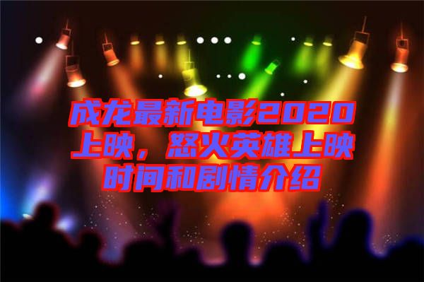 成龍最新電影2020上映，怒火英雄上映時間和劇情介紹