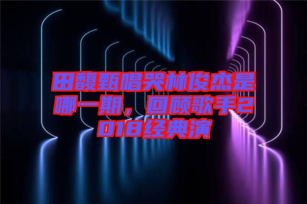 田馥甄唱哭林俊杰是哪一期，回顧歌手2018經(jīng)典演
