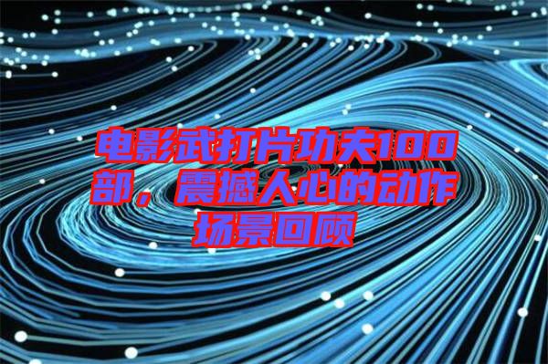 電影武打片功夫100部，震撼人心的動(dòng)作場景回顧