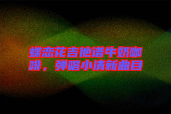 蝶戀花吉他譜牛奶咖啡，彈唱小清新曲目