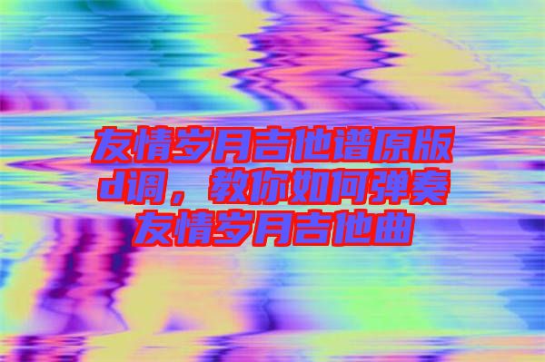友情歲月吉他譜原版d調，教你如何彈奏友情歲月吉他曲