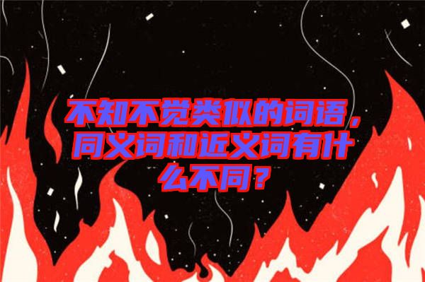 不知不覺(jué)類(lèi)似的詞語(yǔ)，同義詞和近義詞有什么不同？