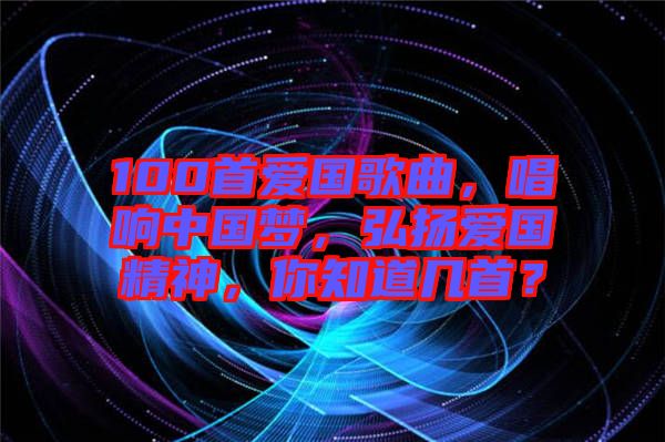 100首愛國歌曲，唱響中國夢，弘揚愛國精神，你知道幾首？